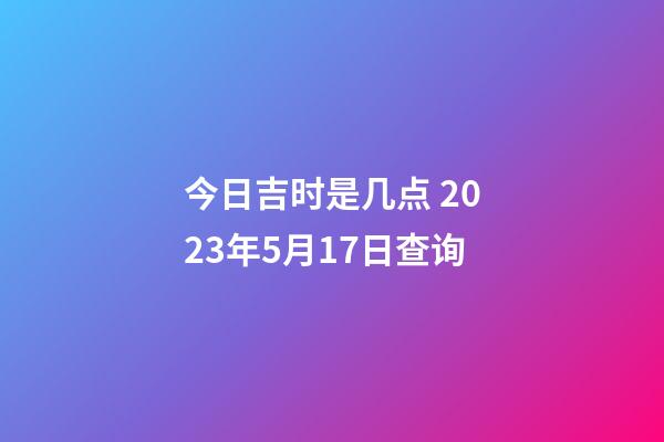 今日吉时是几点 2023年5月17日查询